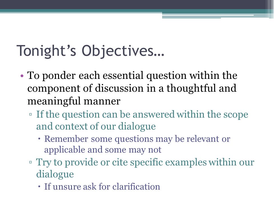 Tonight’s Objectives… To ponder each essential question within the component of discussion in a thoughtful and meaningful manner ▫If the question can be answered within the scope and context of our dialogue  Remember some questions may be relevant or applicable and some may not ▫Try to provide or cite specific examples within our dialogue  If unsure ask for clarification