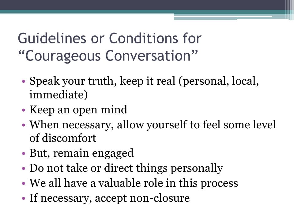 Guidelines or Conditions for Courageous Conversation Speak your truth, keep it real (personal, local, immediate) Keep an open mind When necessary, allow yourself to feel some level of discomfort But, remain engaged Do not take or direct things personally We all have a valuable role in this process If necessary, accept non-closure