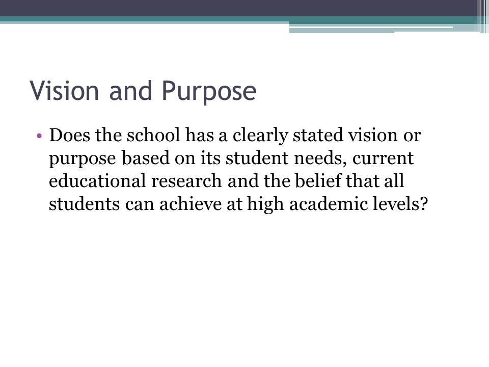 Vision and Purpose Does the school has a clearly stated vision or purpose based on its student needs, current educational research and the belief that all students can achieve at high academic levels