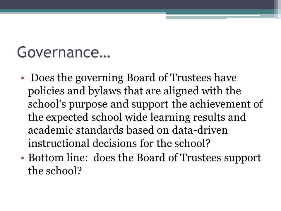 Governance… Does the governing Board of Trustees have policies and bylaws that are aligned with the school s purpose and support the achievement of the expected school wide learning results and academic standards based on data-driven instructional decisions for the school.