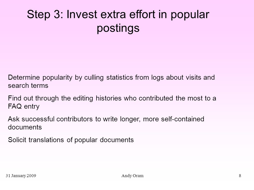 31 January 2009 Andy Oram8 Step 3: Invest extra effort in popular postings Determine popularity by culling statistics from logs about visits and search terms Find out through the editing histories who contributed the most to a FAQ entry Ask successful contributors to write longer, more self-contained documents Solicit translations of popular documents