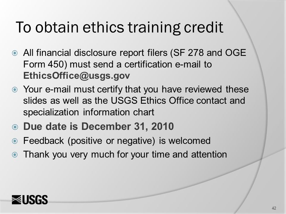To obtain ethics training credit  All financial disclosure report filers (SF 278 and OGE Form 450) must send a certification  to  Your  must certify that you have reviewed these slides as well as the USGS Ethics Office contact and specialization information chart  Due date is December 31, 2010  Feedback (positive or negative) is welcomed  Thank you very much for your time and attention 42