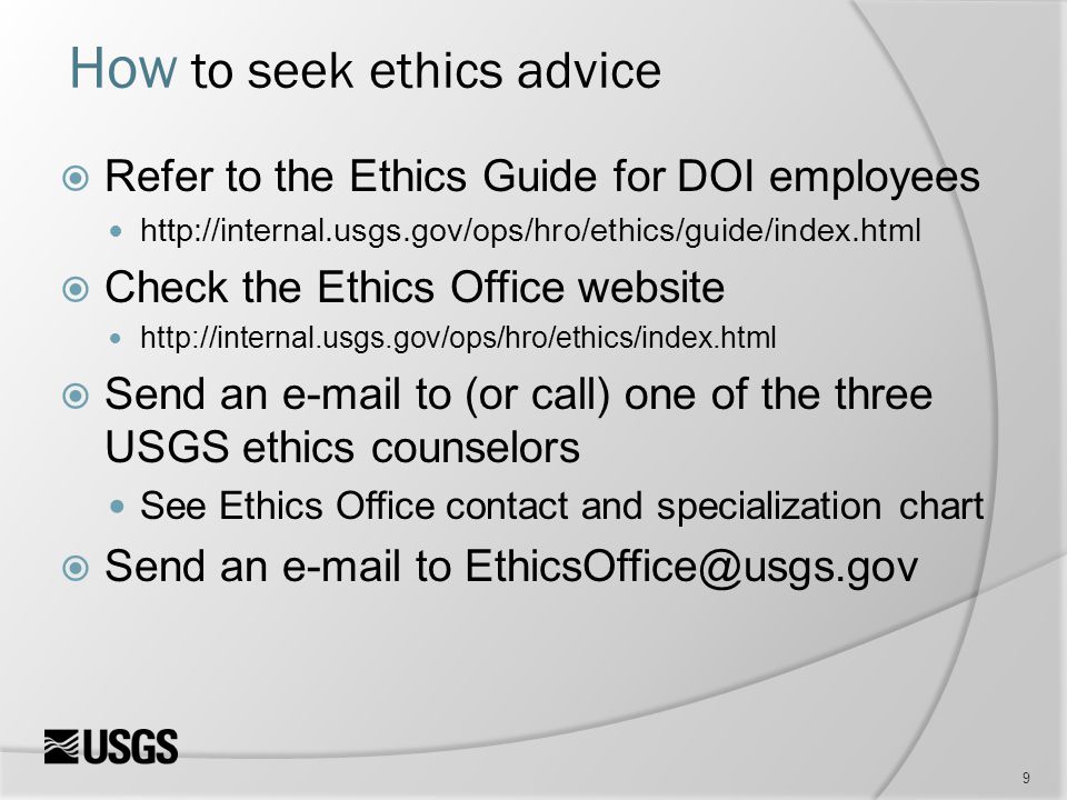 9 How to seek ethics advice  Refer to the Ethics Guide for DOI employees    Check the Ethics Office website    Send an  to (or call) one of the three USGS ethics counselors See Ethics Office contact and specialization chart  Send an  to