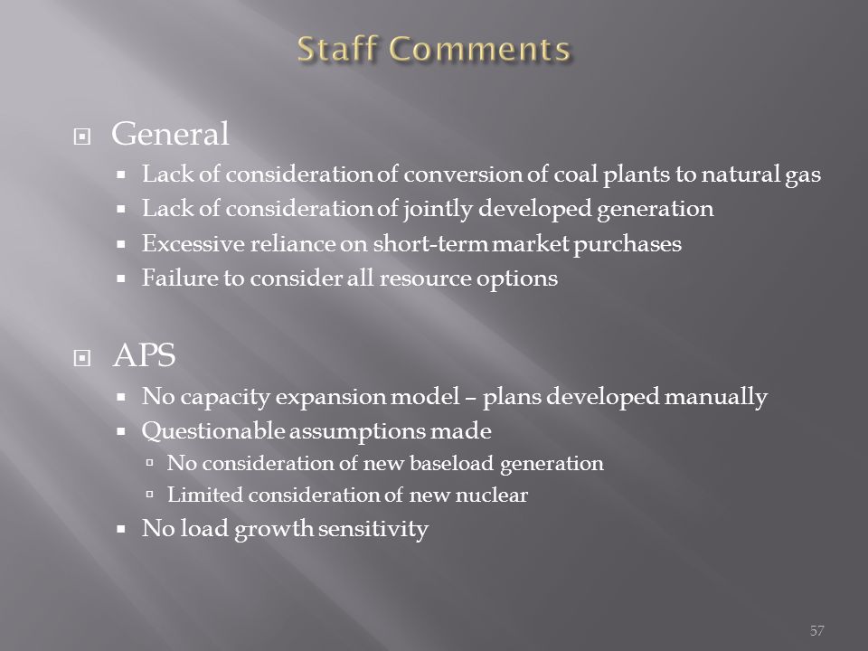  General  Lack of consideration of conversion of coal plants to natural gas  Lack of consideration of jointly developed generation  Excessive reliance on short-term market purchases  Failure to consider all resource options  APS  No capacity expansion model – plans developed manually  Questionable assumptions made  No consideration of new baseload generation  Limited consideration of new nuclear  No load growth sensitivity 57