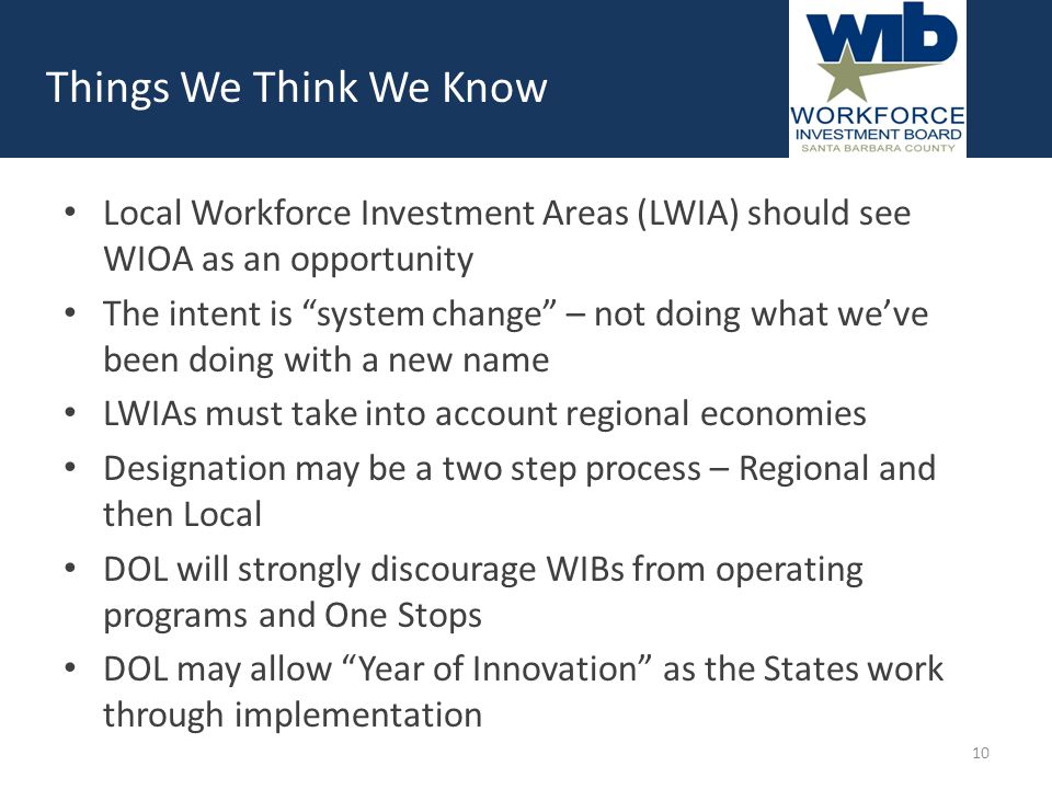 Local Workforce Investment Areas (LWIA) should see WIOA as an opportunity The intent is system change – not doing what we’ve been doing with a new name LWIAs must take into account regional economies Designation may be a two step process – Regional and then Local DOL will strongly discourage WIBs from operating programs and One Stops DOL may allow Year of Innovation as the States work through implementation Things We Think We Know 10