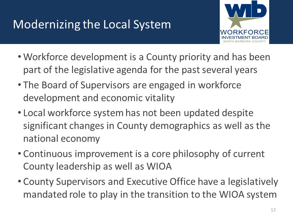 Workforce development is a County priority and has been part of the legislative agenda for the past several years The Board of Supervisors are engaged in workforce development and economic vitality Local workforce system has not been updated despite significant changes in County demographics as well as the national economy Continuous improvement is a core philosophy of current County leadership as well as WIOA County Supervisors and Executive Office have a legislatively mandated role to play in the transition to the WIOA system Modernizing the Local System 13