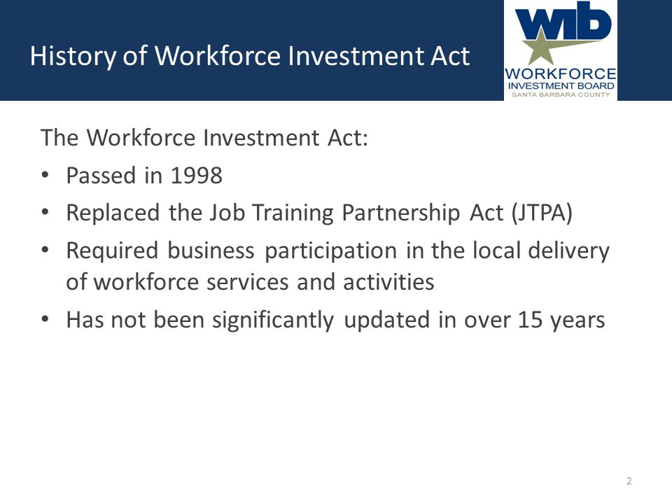 The Workforce Investment Act: Passed in 1998 Replaced the Job Training Partnership Act (JTPA) Required business participation in the local delivery of workforce services and activities Has not been significantly updated in over 15 years History of Workforce Investment Act 2
