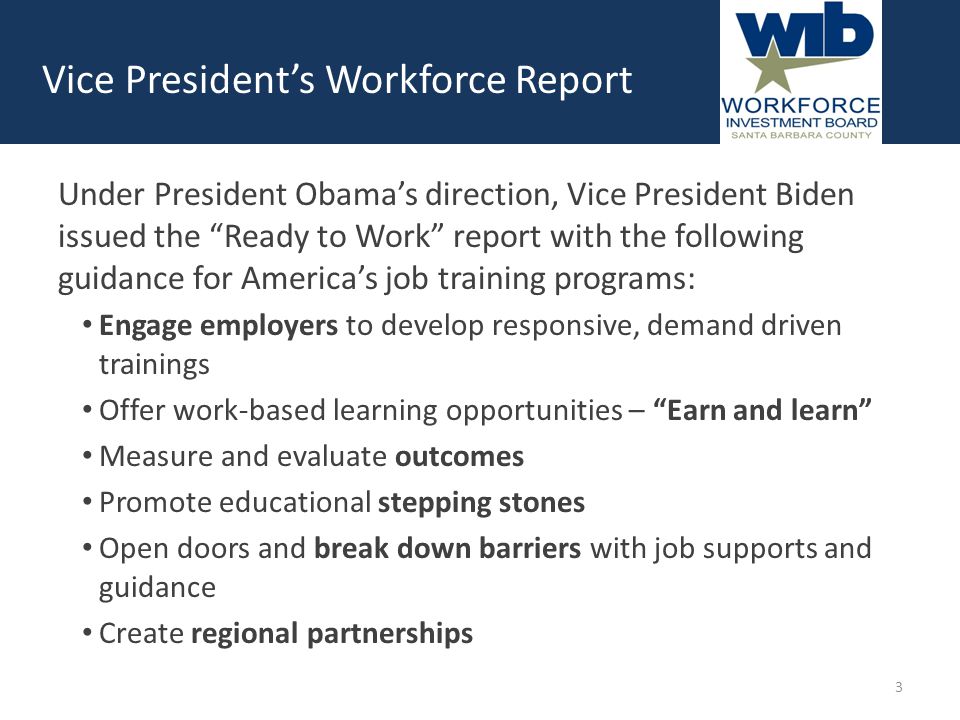 Under President Obama’s direction, Vice President Biden issued the Ready to Work report with the following guidance for America’s job training programs: Engage employers to develop responsive, demand driven trainings Offer work-based learning opportunities – Earn and learn Measure and evaluate outcomes Promote educational stepping stones Open doors and break down barriers with job supports and guidance Create regional partnerships Vice President’s Workforce Report 3