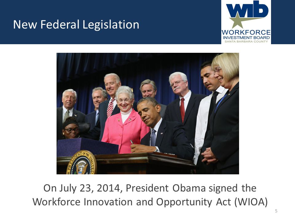 New Federal Legislation On July 23, 2014, President Obama signed the Workforce Innovation and Opportunity Act (WIOA) 5