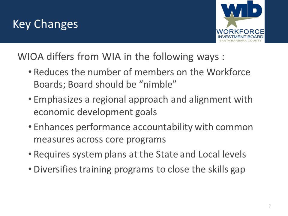 Key Changes WIOA differs from WIA in the following ways : Reduces the number of members on the Workforce Boards; Board should be nimble Emphasizes a regional approach and alignment with economic development goals Enhances performance accountability with common measures across core programs Requires system plans at the State and Local levels Diversifies training programs to close the skills gap 7