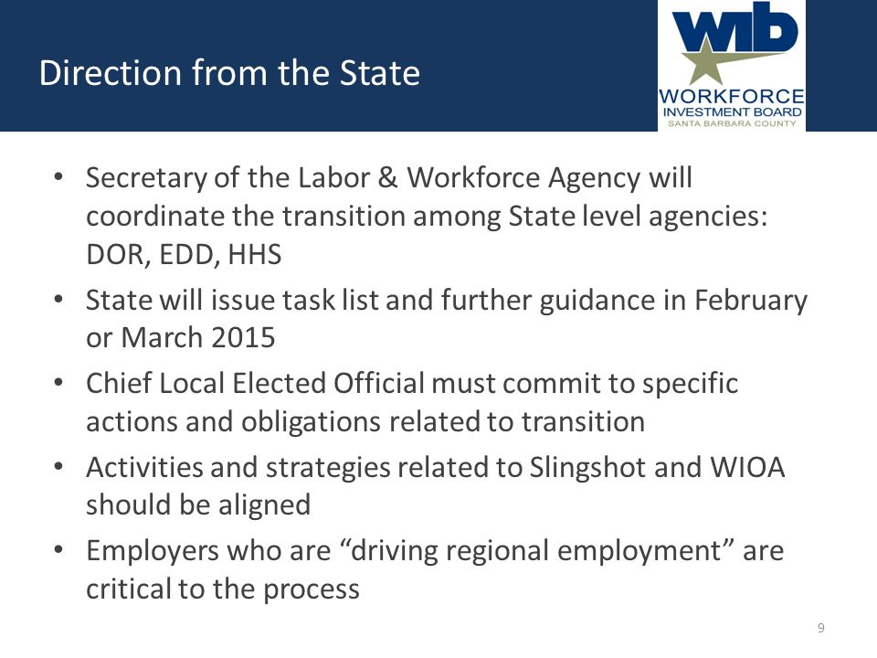 Secretary of the Labor & Workforce Agency will coordinate the transition among State level agencies: DOR, EDD, HHS State will issue task list and further guidance in February or March 2015 Chief Local Elected Official must commit to specific actions and obligations related to transition Activities and strategies related to Slingshot and WIOA should be aligned Employers who are driving regional employment are critical to the process Direction from the State 9