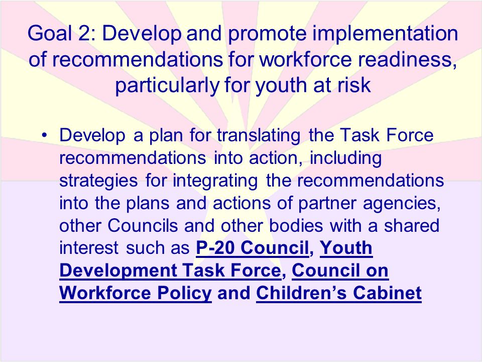 Goal 2: Develop and promote implementation of recommendations for workforce readiness, particularly for youth at risk Develop a plan for translating the Task Force recommendations into action, including strategies for integrating the recommendations into the plans and actions of partner agencies, other Councils and other bodies with a shared interest such as P-20 Council, Youth Development Task Force, Council on Workforce Policy and Children’s Cabinet