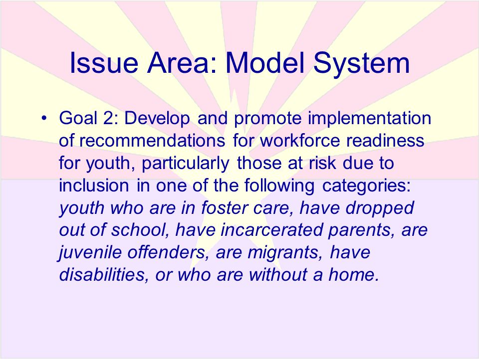 Issue Area: Model System Goal 2: Develop and promote implementation of recommendations for workforce readiness for youth, particularly those at risk due to inclusion in one of the following categories: youth who are in foster care, have dropped out of school, have incarcerated parents, are juvenile offenders, are migrants, have disabilities, or who are without a home.