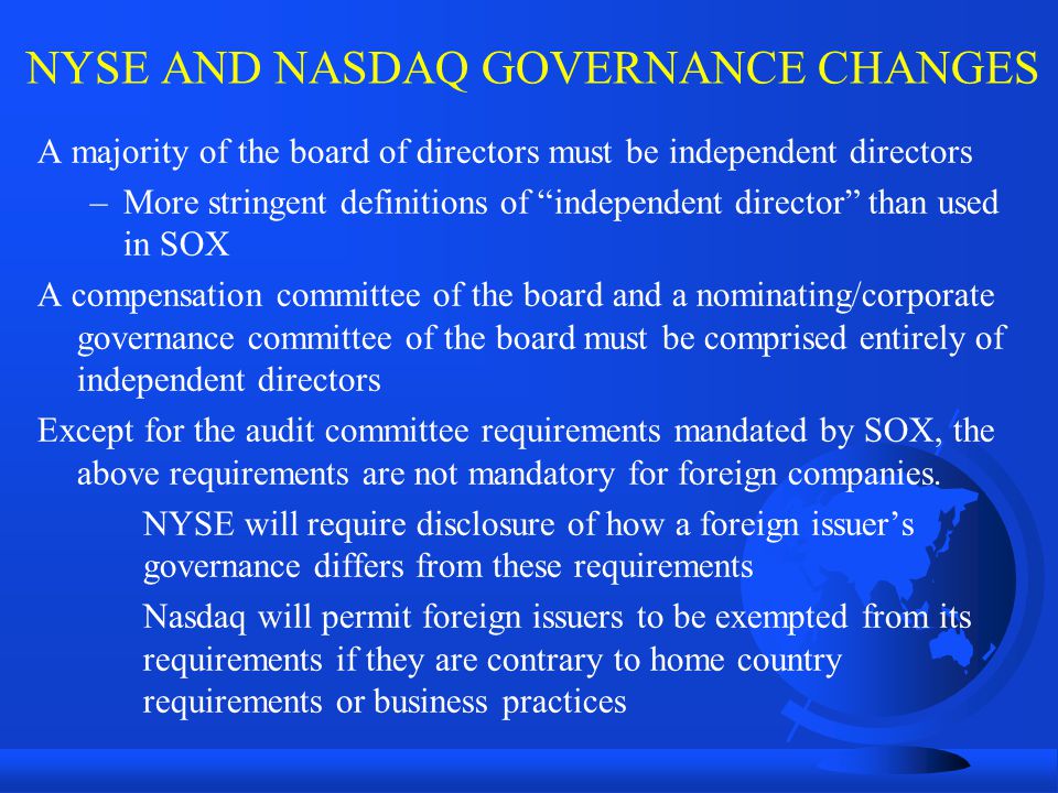 NYSE AND NASDAQ GOVERNANCE CHANGES A majority of the board of directors must be independent directors –More stringent definitions of independent director than used in SOX A compensation committee of the board and a nominating/corporate governance committee of the board must be comprised entirely of independent directors Except for the audit committee requirements mandated by SOX, the above requirements are not mandatory for foreign companies.