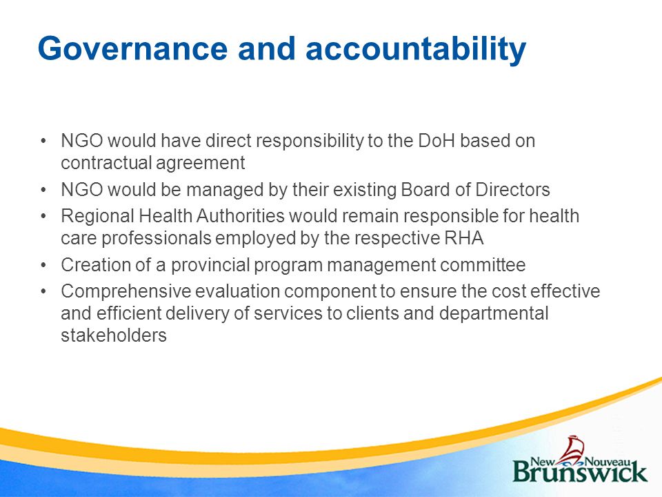 Governance and accountability NGO would have direct responsibility to the DoH based on contractual agreement NGO would be managed by their existing Board of Directors Regional Health Authorities would remain responsible for health care professionals employed by the respective RHA Creation of a provincial program management committee Comprehensive evaluation component to ensure the cost effective and efficient delivery of services to clients and departmental stakeholders