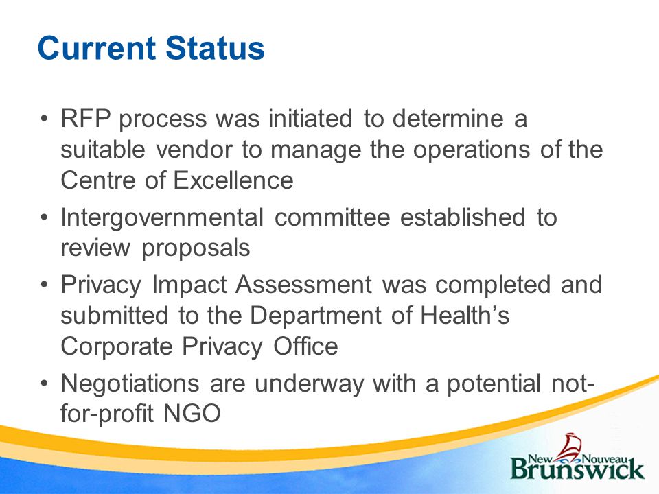 Current Status RFP process was initiated to determine a suitable vendor to manage the operations of the Centre of Excellence Intergovernmental committee established to review proposals Privacy Impact Assessment was completed and submitted to the Department of Health’s Corporate Privacy Office Negotiations are underway with a potential not- for-profit NGO
