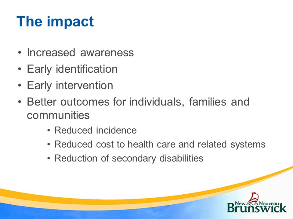 The impact Increased awareness Early identification Early intervention Better outcomes for individuals, families and communities Reduced incidence Reduced cost to health care and related systems Reduction of secondary disabilities