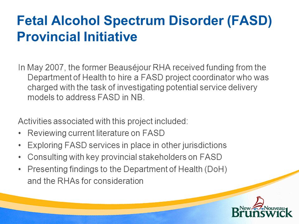 Fetal Alcohol Spectrum Disorder (FASD) Provincial Initiative In May 2007, the former Beauséjour RHA received funding from the Department of Health to hire a FASD project coordinator who was charged with the task of investigating potential service delivery models to address FASD in NB.