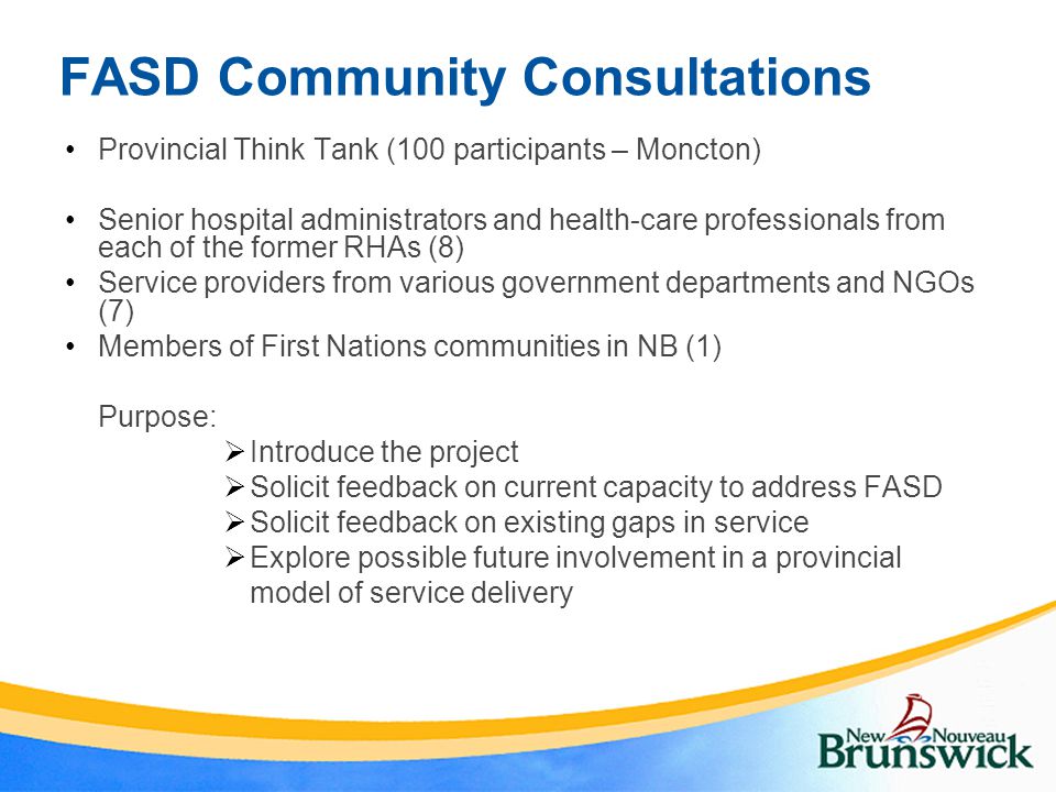FASD Community Consultations Provincial Think Tank (100 participants – Moncton) Senior hospital administrators and health-care professionals from each of the former RHAs (8) Service providers from various government departments and NGOs (7) Members of First Nations communities in NB (1) Purpose:  Introduce the project  Solicit feedback on current capacity to address FASD  Solicit feedback on existing gaps in service  Explore possible future involvement in a provincial model of service delivery
