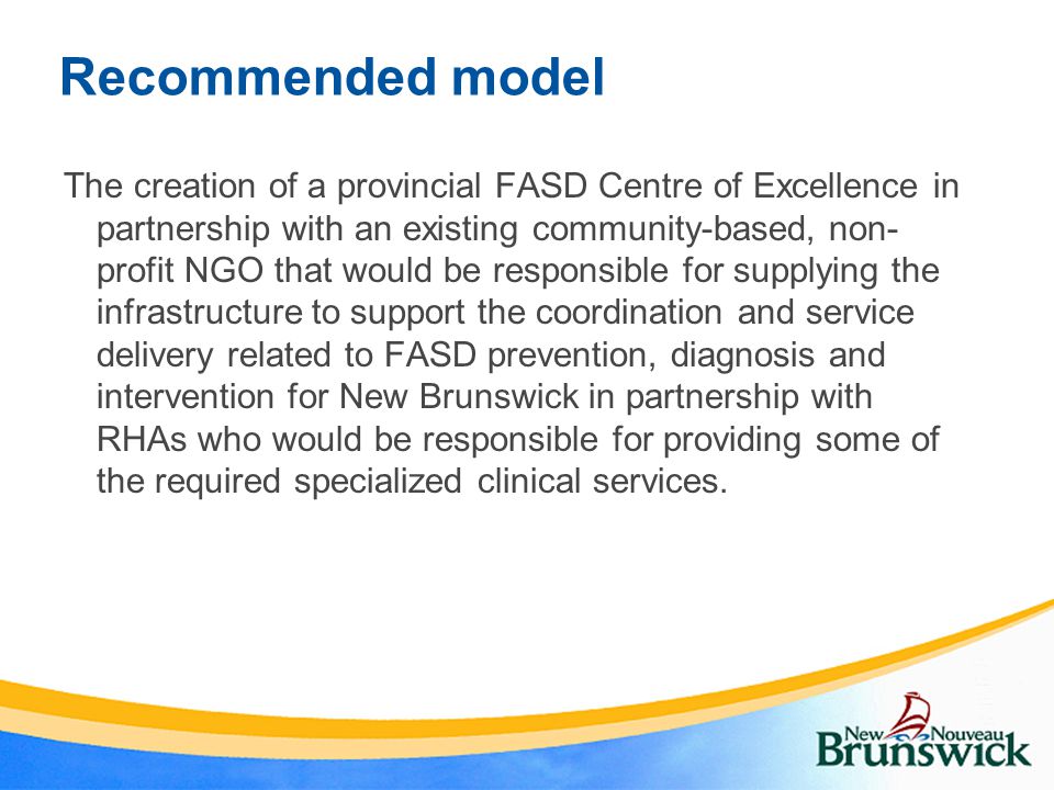 Recommended model The creation of a provincial FASD Centre of Excellence in partnership with an existing community-based, non- profit NGO that would be responsible for supplying the infrastructure to support the coordination and service delivery related to FASD prevention, diagnosis and intervention for New Brunswick in partnership with RHAs who would be responsible for providing some of the required specialized clinical services.