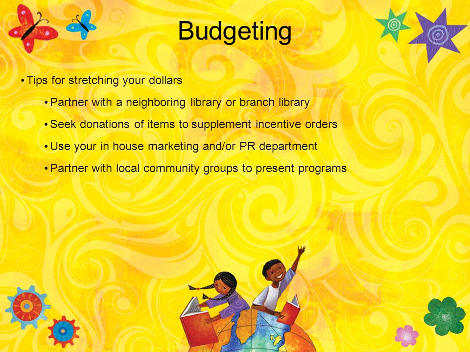 Budgeting Tips for stretching your dollars Partner with a neighboring library or branch library Seek donations of items to supplement incentive orders Use your in house marketing and/or PR department Partner with local community groups to present programs