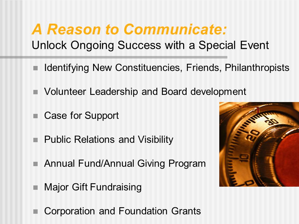 A Reason to Communicate: Unlock Ongoing Success with a Special Event Identifying New Constituencies, Friends, Philanthropists Volunteer Leadership and Board development Case for Support Public Relations and Visibility Annual Fund/Annual Giving Program Major Gift Fundraising Corporation and Foundation Grants