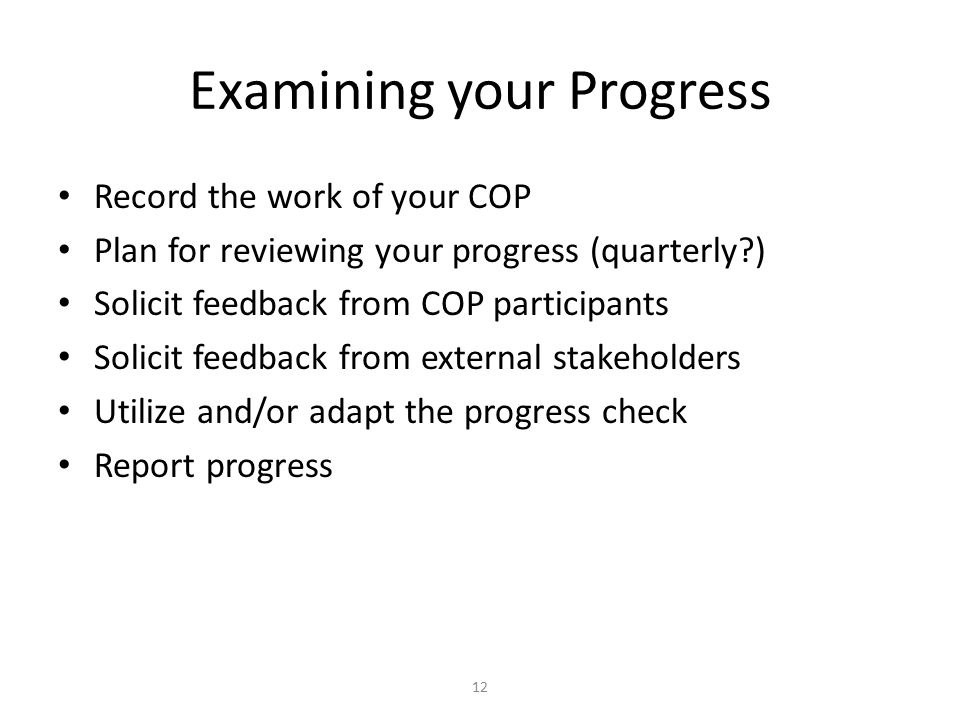 Examining your Progress Record the work of your COP Plan for reviewing your progress (quarterly ) Solicit feedback from COP participants Solicit feedback from external stakeholders Utilize and/or adapt the progress check Report progress 12