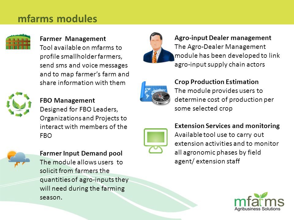 Farmer Management Tool available on mfarms to profile smallholder farmers, send sms and voice messages and to map farmer’s farm and share information with them FBO Management Designed for FBO Leaders, Organizations and Projects to interact with members of the FBO Farmer Input Demand pool The module allows users to solicit from farmers the quantities of agro-inputs they will need during the farming season.