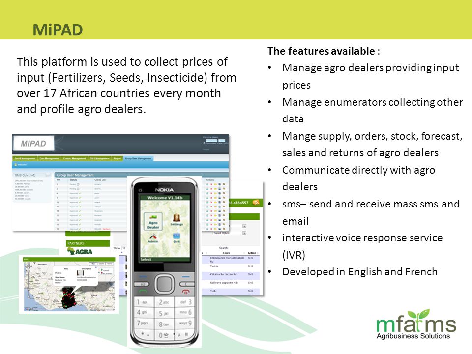 The features available : Manage agro dealers providing input prices Manage enumerators collecting other data Mange supply, orders, stock, forecast, sales and returns of agro dealers Communicate directly with agro dealers sms– send and receive mass sms and  interactive voice response service (IVR) Developed in English and French This platform is used to collect prices of input (Fertilizers, Seeds, Insecticide) from over 17 African countries every month and profile agro dealers.