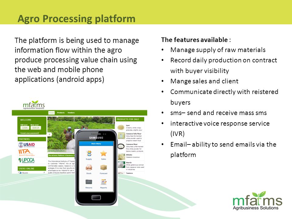 The platform is being used to manage information flow within the agro produce processing value chain using the web and mobile phone applications (android apps) The features available : Manage supply of raw materials Record daily production on contract with buyer visibility Mange sales and client Communicate directly with reistered buyers sms– send and receive mass sms interactive voice response service (IVR)  – ability to send  s via the platform Agro Processing platform