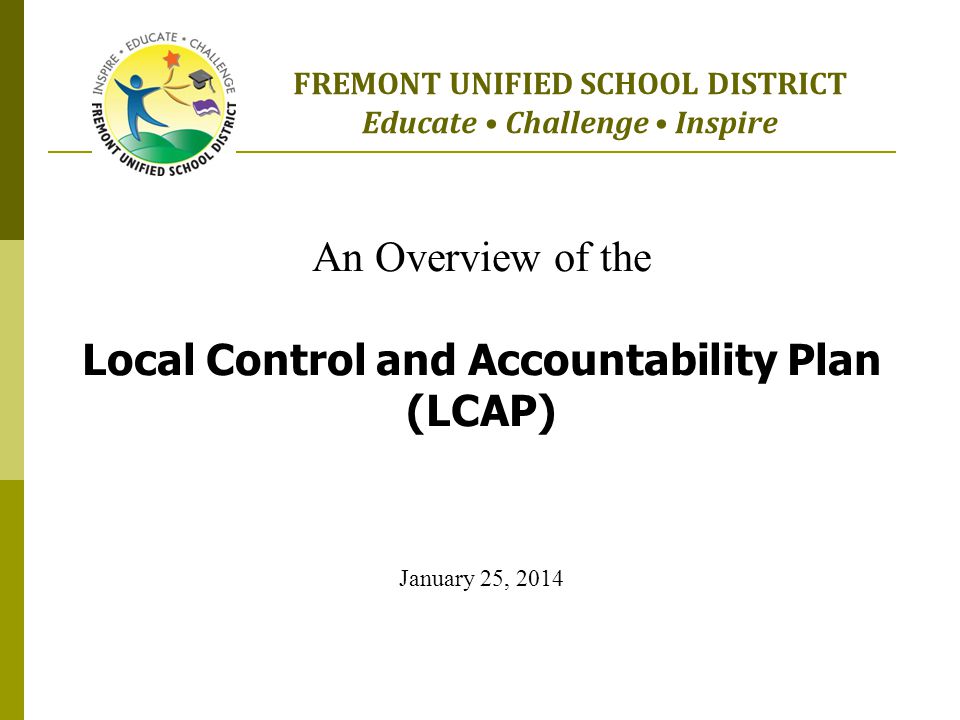 An Overview of the Local Control and Accountability Plan (LCAP) January 25, 2014 FREMONT UNIFIED SCHOOL DISTRICT Educate Challenge Inspire
