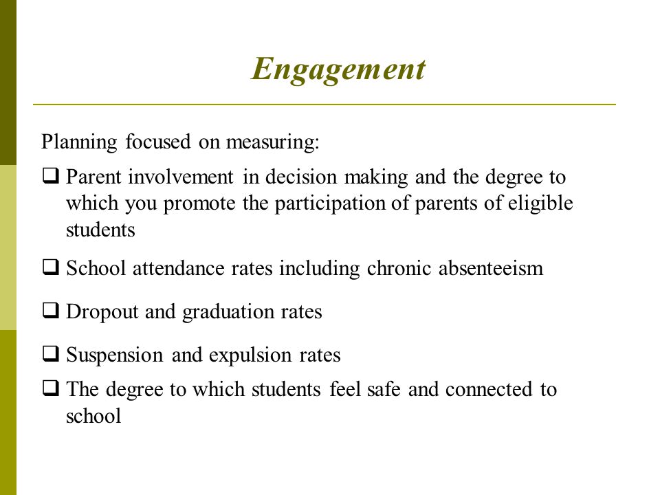 Engagement Planning focused on measuring:  Parent involvement in decision making and the degree to which you promote the participation of parents of eligible students  School attendance rates including chronic absenteeism  Dropout and graduation rates  Suspension and expulsion rates  The degree to which students feel safe and connected to school