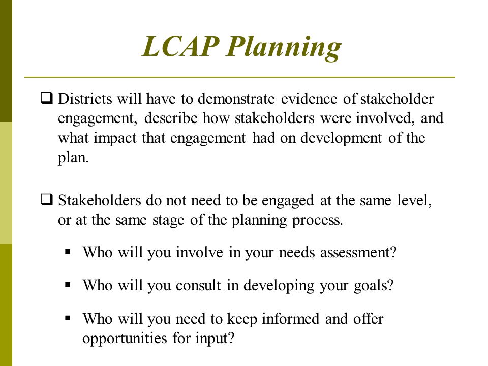 LCAP Planning  Districts will have to demonstrate evidence of stakeholder engagement, describe how stakeholders were involved, and what impact that engagement had on development of the plan.