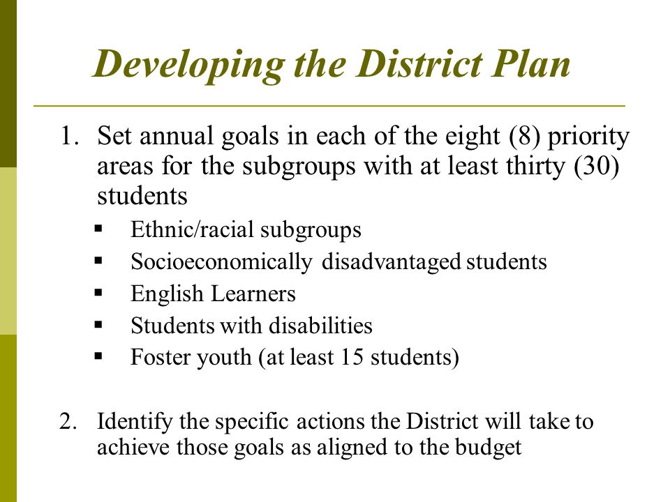 Developing the District Plan 1.Set annual goals in each of the eight (8) priority areas for the subgroups with at least thirty (30) students  Ethnic/racial subgroups  Socioeconomically disadvantaged students  English Learners  Students with disabilities  Foster youth (at least 15 students) 2.Identify the specific actions the District will take to achieve those goals as aligned to the budget