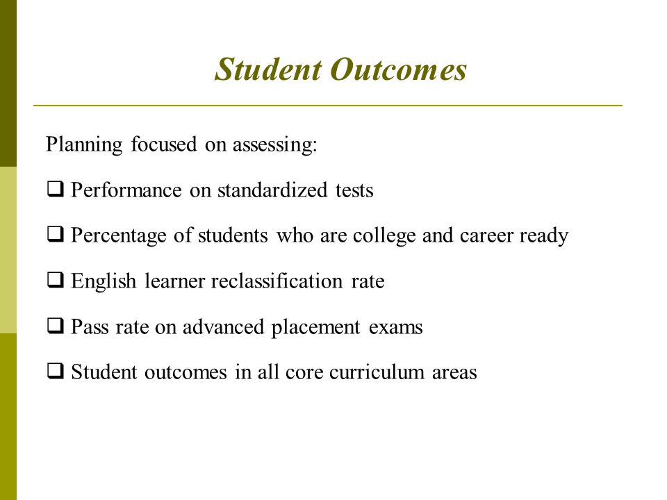 Student Outcomes Planning focused on assessing:  Performance on standardized tests  Percentage of students who are college and career ready  English learner reclassification rate  Pass rate on advanced placement exams  Student outcomes in all core curriculum areas