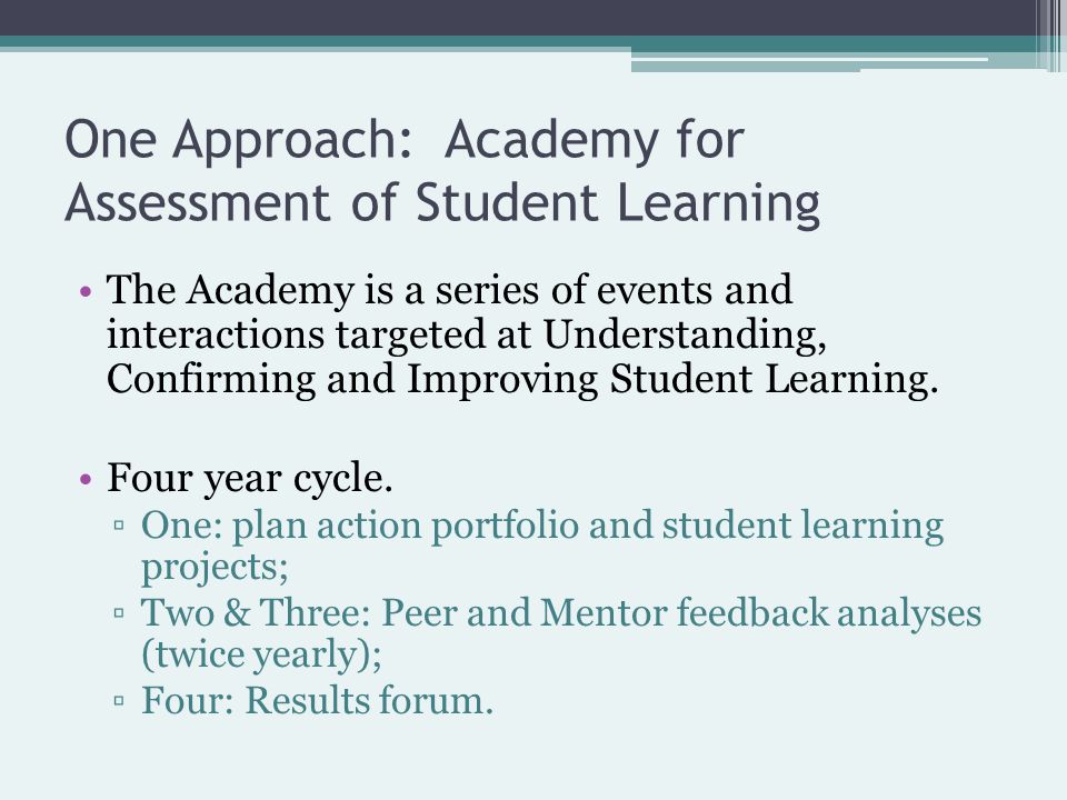 One Approach: Academy for Assessment of Student Learning The Academy is a series of events and interactions targeted at Understanding, Confirming and Improving Student Learning.