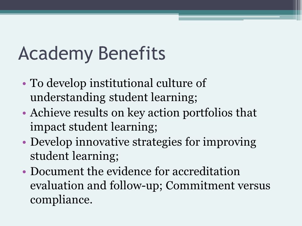 Academy Benefits To develop institutional culture of understanding student learning; Achieve results on key action portfolios that impact student learning; Develop innovative strategies for improving student learning; Document the evidence for accreditation evaluation and follow-up; Commitment versus compliance.