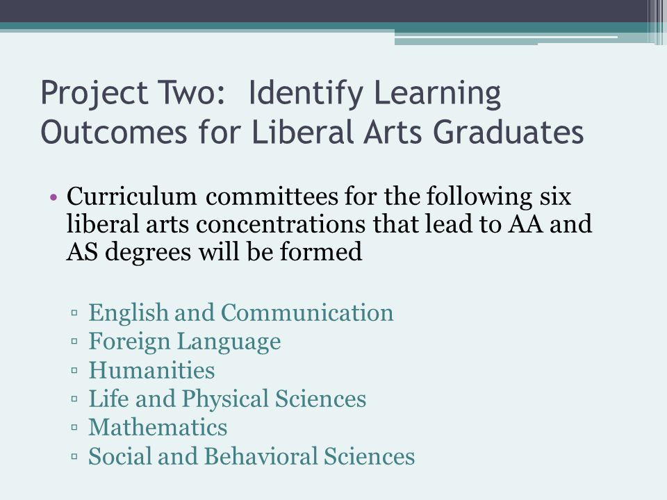 Project Two: Identify Learning Outcomes for Liberal Arts Graduates Curriculum committees for the following six liberal arts concentrations that lead to AA and AS degrees will be formed ▫English and Communication ▫Foreign Language ▫Humanities ▫Life and Physical Sciences ▫Mathematics ▫Social and Behavioral Sciences