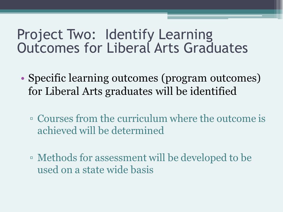 Specific learning outcomes (program outcomes) for Liberal Arts graduates will be identified ▫Courses from the curriculum where the outcome is achieved will be determined ▫Methods for assessment will be developed to be used on a state wide basis Project Two: Identify Learning Outcomes for Liberal Arts Graduates