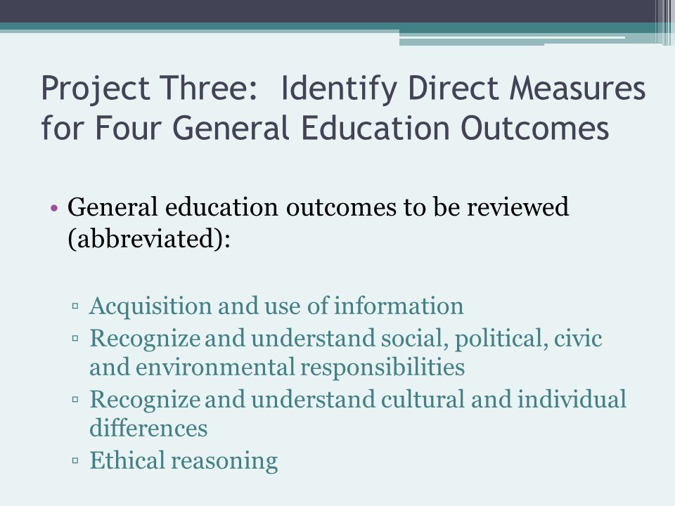 Project Three: Identify Direct Measures for Four General Education Outcomes General education outcomes to be reviewed (abbreviated): ▫Acquisition and use of information ▫Recognize and understand social, political, civic and environmental responsibilities ▫Recognize and understand cultural and individual differences ▫Ethical reasoning