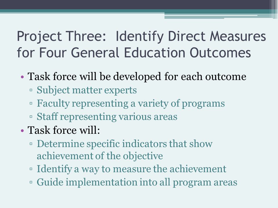 Task force will be developed for each outcome ▫Subject matter experts ▫Faculty representing a variety of programs ▫Staff representing various areas Task force will: ▫Determine specific indicators that show achievement of the objective ▫Identify a way to measure the achievement ▫Guide implementation into all program areas Project Three: Identify Direct Measures for Four General Education Outcomes