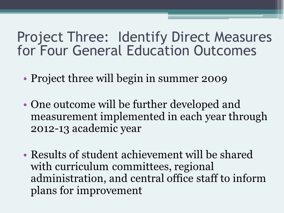 Project three will begin in summer 2009 One outcome will be further developed and measurement implemented in each year through academic year Results of student achievement will be shared with curriculum committees, regional administration, and central office staff to inform plans for improvement Project Three: Identify Direct Measures for Four General Education Outcomes