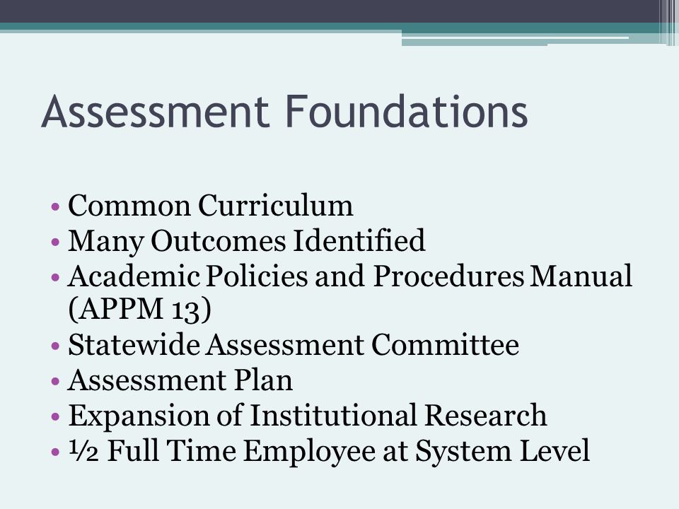 Assessment Foundations Common Curriculum Many Outcomes Identified Academic Policies and Procedures Manual (APPM 13) Statewide Assessment Committee Assessment Plan Expansion of Institutional Research ½ Full Time Employee at System Level