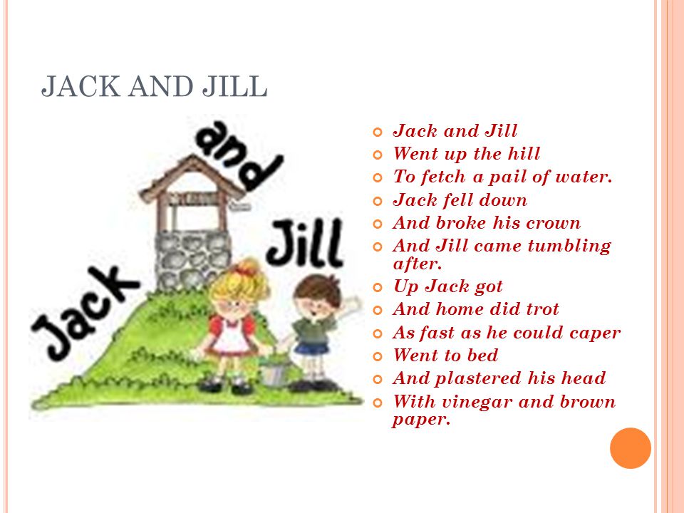 JACK AND JILL Jack and Jill Went up the hill To fetch a pail of water. Jack  fell down And broke his crown And Jill came tumbling after. Up Jack got  And. -
