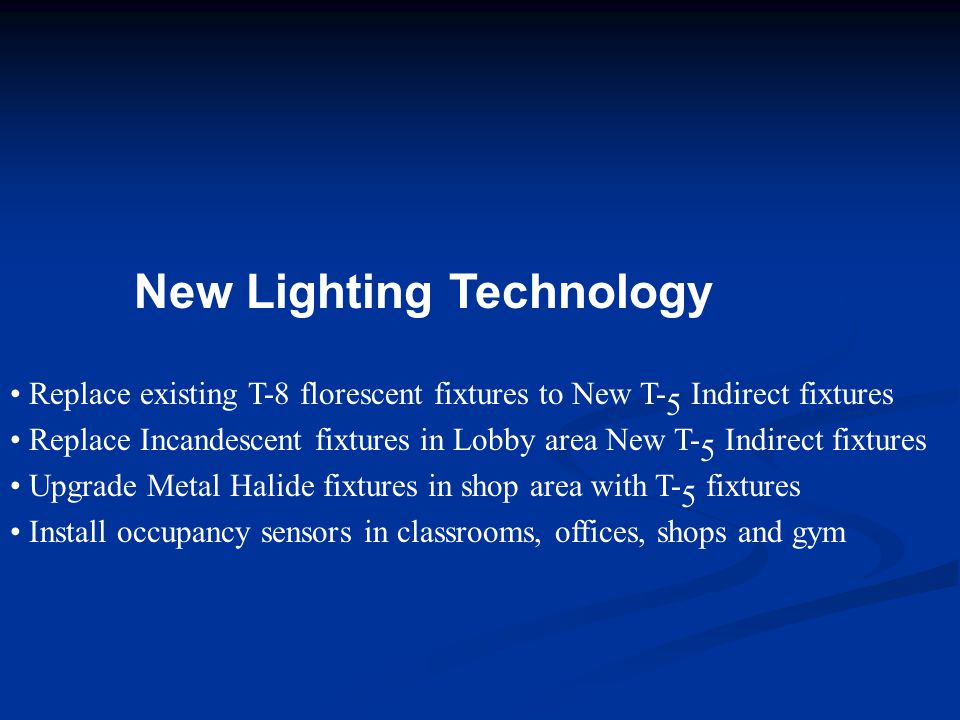 New Lighting Technology Replace existing T-8 florescent fixtures to New T- 5 Indirect fixtures Replace Incandescent fixtures in Lobby area New T- 5 Indirect fixtures Upgrade Metal Halide fixtures in shop area with T- 5 fixtures Install occupancy sensors in classrooms, offices, shops and gym