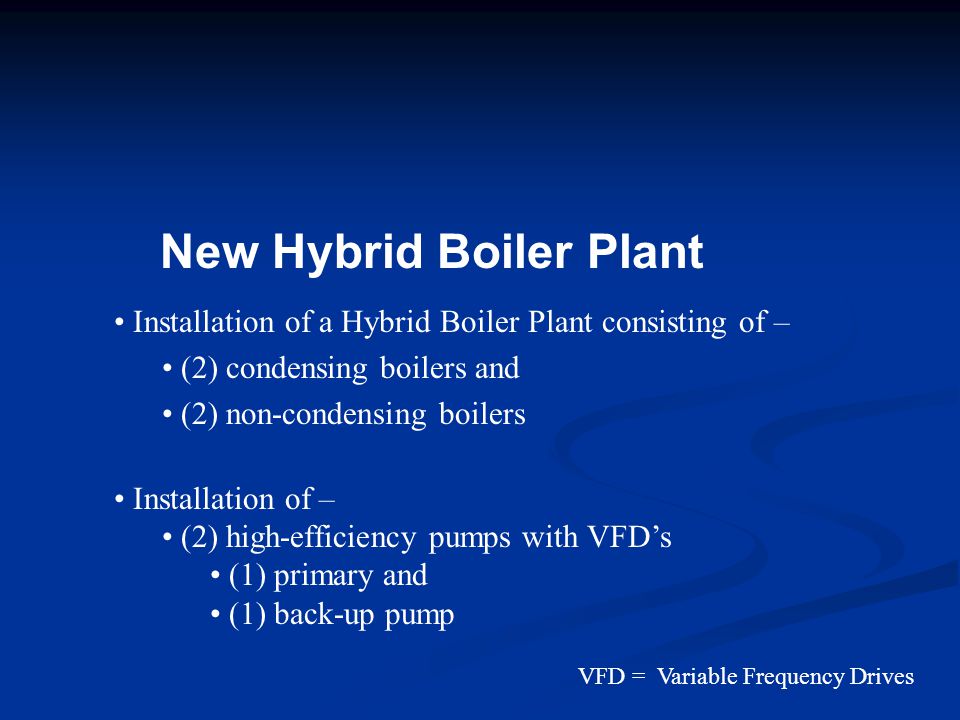 New Hybrid Boiler Plant Installation of a Hybrid Boiler Plant consisting of – (2) condensing boilers and (2) non-condensing boilers Installation of – (2) high-efficiency pumps with VFD’s (1) primary and (1) back-up pump VFD = Variable Frequency Drives