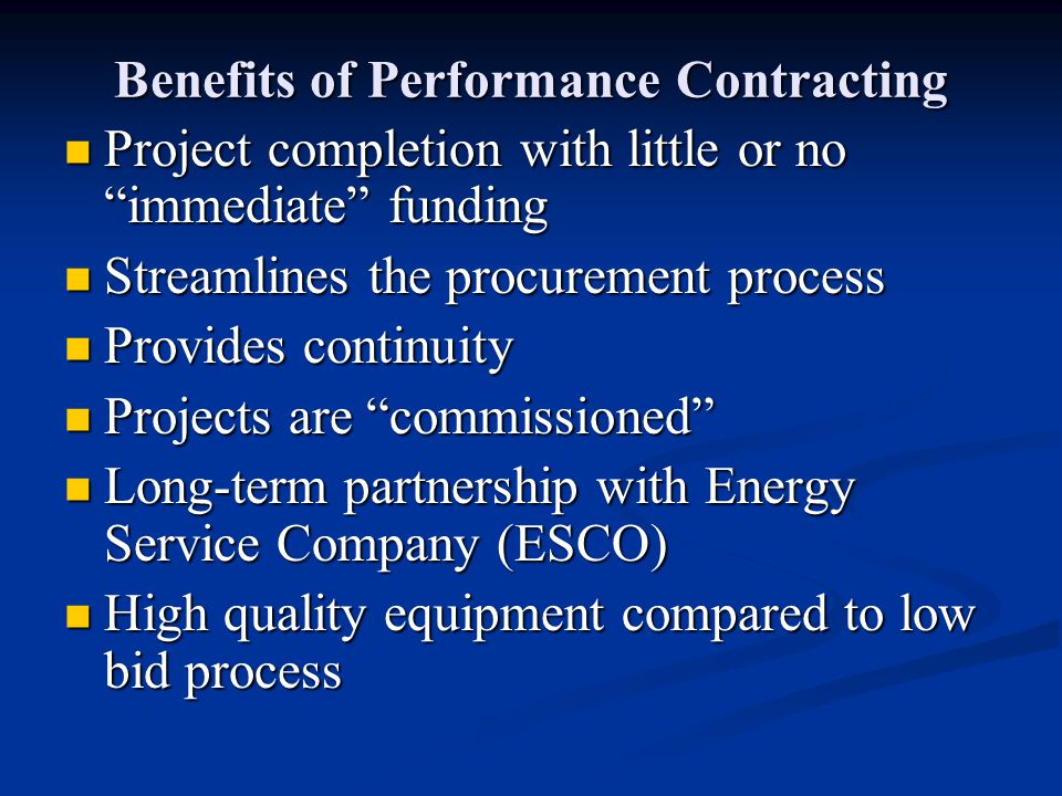 Benefits of Performance Contracting Project completion with little or no immediate funding Project completion with little or no immediate funding Streamlines the procurement process Streamlines the procurement process Provides continuity Provides continuity Projects are commissioned Projects are commissioned Long-term partnership with Energy Service Company (ESCO) Long-term partnership with Energy Service Company (ESCO) High quality equipment compared to low bid process High quality equipment compared to low bid process