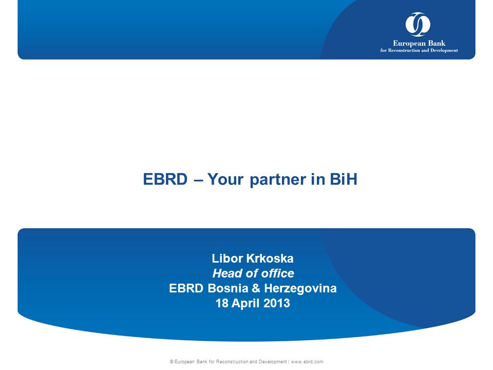 Libor Krkoska Head of office EBRD Bosnia & Herzegovina 18 April 2013 © European Bank for Reconstruction and Development |   EBRD – Your partner in BiH