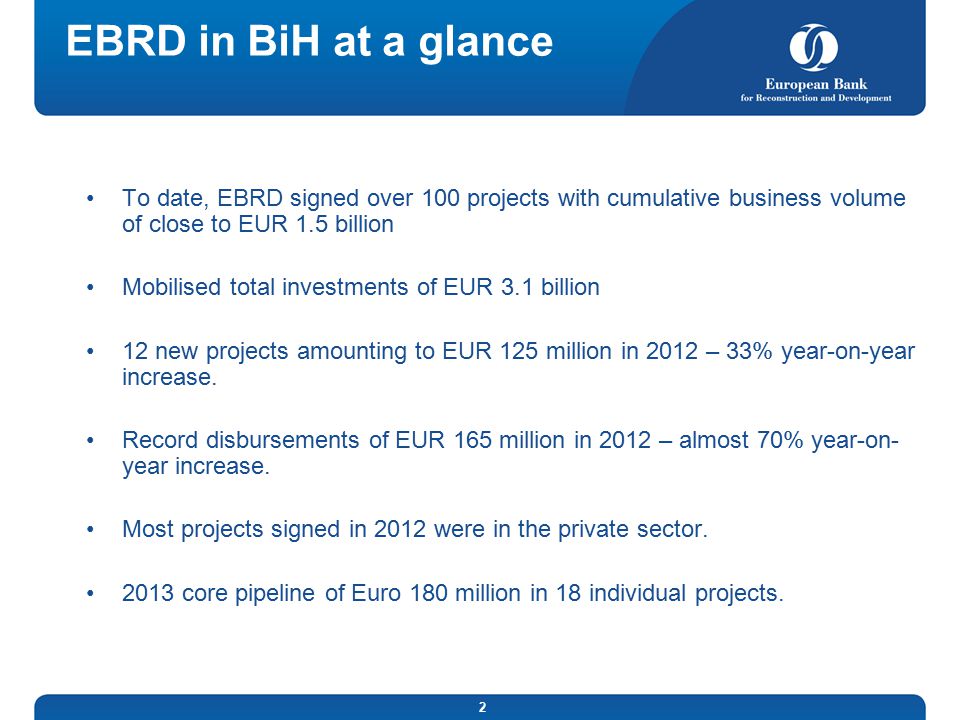 2 EBRD in BiH at a glance To date, EBRD signed over 100 projects with cumulative business volume of close to EUR 1.5 billion Mobilised total investments of EUR 3.1 billion 12 new projects amounting to EUR 125 million in 2012 – 33% year-on-year increase.
