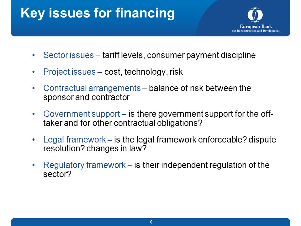 6 Key issues for financing Sector issues – tariff levels, consumer payment discipline Project issues – cost, technology, risk Contractual arrangements – balance of risk between the sponsor and contractor Government support – is there government support for the off- taker and for other contractual obligations.